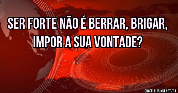 Ser forte não é berrar, brigar, impor a sua vontade?