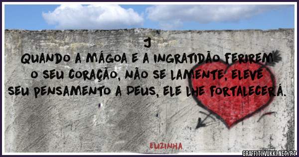 J
Quando a mágoa e a ingratidão ferirem o seu coração, não se lamente, eleve seu pensamento a Deus, ele lhe fortalecerá.
