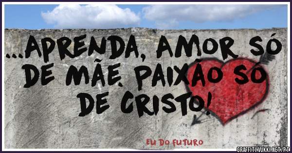 ...Aprenda, Amor só de Mãe. Paixão só de Cristo!