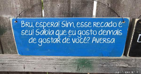 Bru, espera! Sim, esse recado é seu! Sabia que eu gosto demais  de gostar de você? Aversa