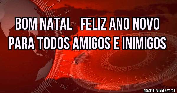 BOM NATAL   FELIZ ANO NOVO PARA TODOS AMIGOS E INIMIGOS