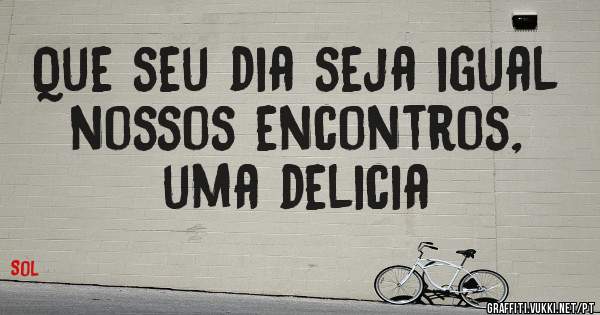 Que seu dia seja igual nossos encontros, uma delicia