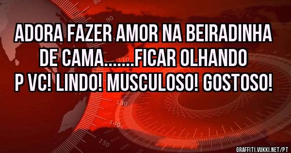  Adora fazer amor na beiradinha de cama.......Ficar olhando p vc! Lindo! Musculoso! Gostoso!