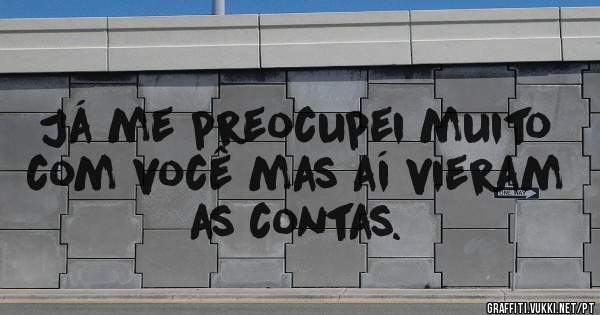 Já me preocupei muito com você mas aí vieram as contas.