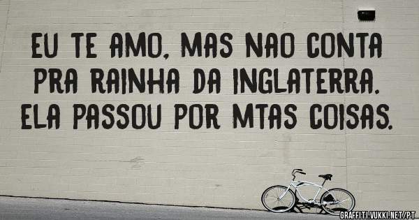 eu te amo, mas nao conta pra rainha da inglaterra. ela passou por mtas coisas.