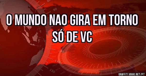 o mundo nao gira em torno só de vc