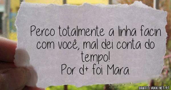 Perco totalmente a linha facin com você, mal dei conta do tempo!
Por d+ foi Mara.