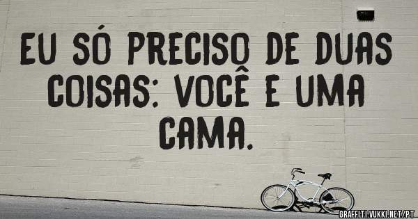 Eu só preciso de duas coisas: você e uma cama.