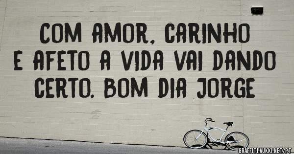 Com amor, carinho e afeto a vida vai dando certo. Bom dia Jorge