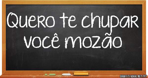 Quero te chupar você mozão