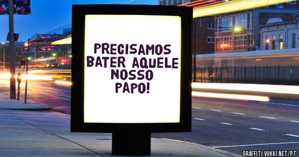 Precisamos bater aquele nosso papo!