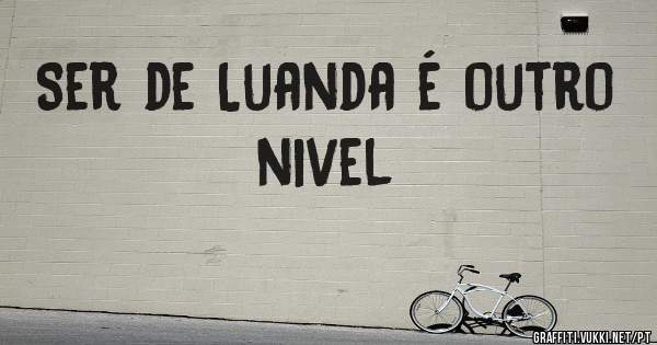 Ser de Luanda é outro nivel