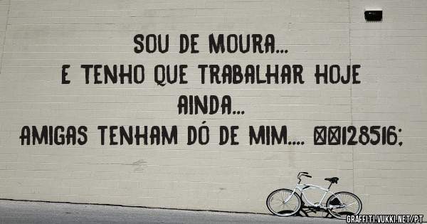 Sou de Moura... 
E Tenho que trabalhar hoje ainda...
Amigas tenham dó de mim.... 😄 