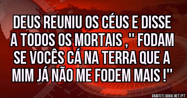 Deus reuniu os céus e disse a todos os mortais ,'' fodam se vocês cá na terra que a mim já não me fodem mais !''
