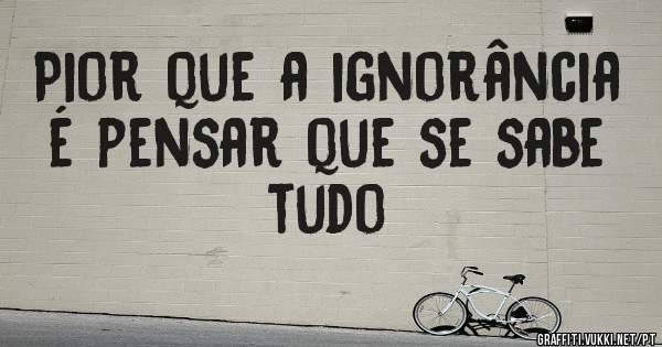Pior que a ignorância é pensar que se sabe tudo