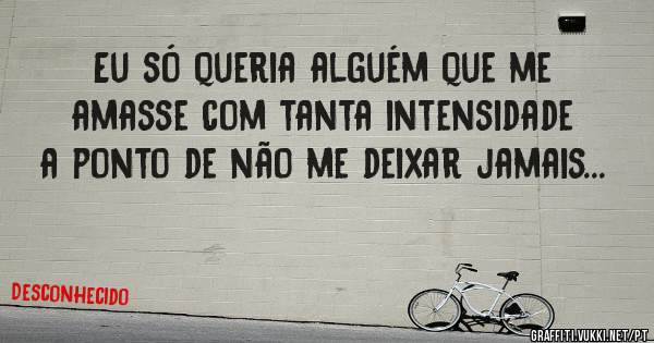 Eu só queria alguém que me amasse com tanta intensidade a ponto de não me deixar jamais...
