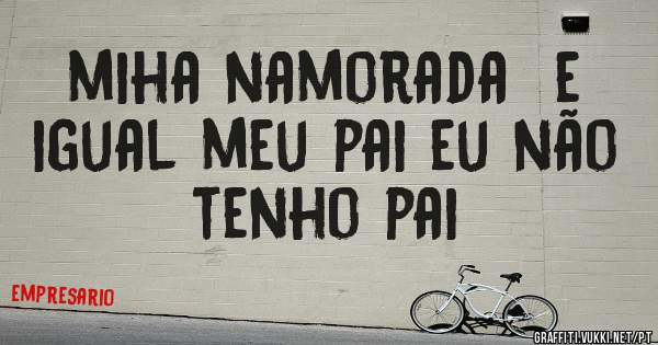miha namorada  e igual meu pai eu não tenho pai