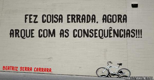 Fez coisa errada, agora arque com as consequências!!!
