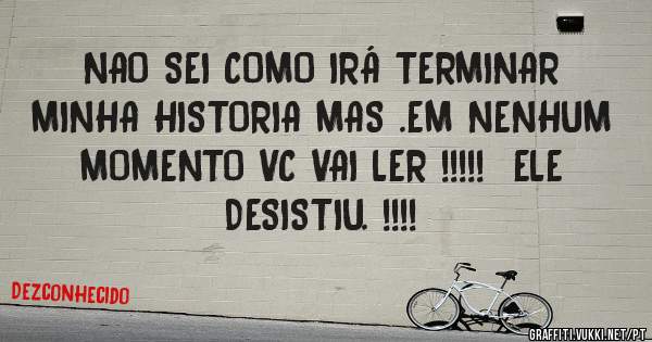 NAO SEI COMO IRÁ TERMINAR MINHA HISTORIA MAS .EM NENHUM MOMENTO VC VAI LER !!!!!  ELE DESISTIU. !!!!