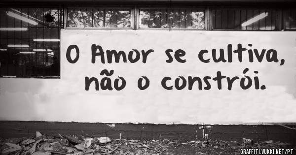 O Amor se cultiva, não o constrói.