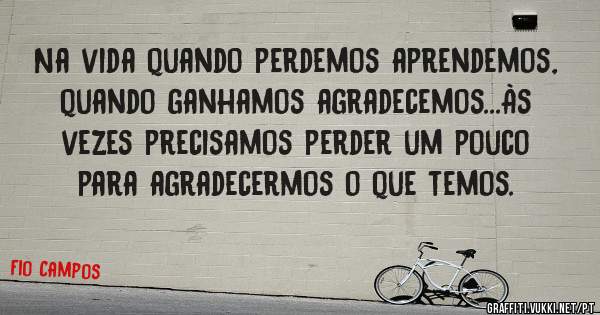 Na vida quando perdemos aprendemos, quando ganhamos agradecemos...Às vezes precisamos perder um pouco para agradecermos o que temos.