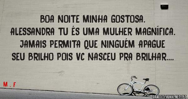 BOA NOITE MINHA GOSTOSA. 
ALESSANDRA TU ÉS UMA MULHER MAGNÍFICA. 
JAMAIS PERMITA QUE NINGUÉM APAGUE SEU BRILHO POIS VC NASCEU PRA BRILHAR....