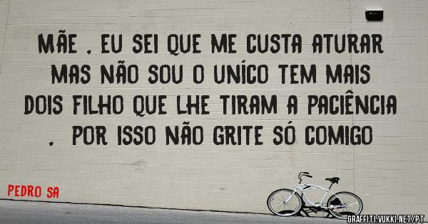 Mãe , eu sei que me custa aturar mas não sou o uníco tem mais dois filho que lhe tiram a paciência  ,  por isso não grite só comigo
