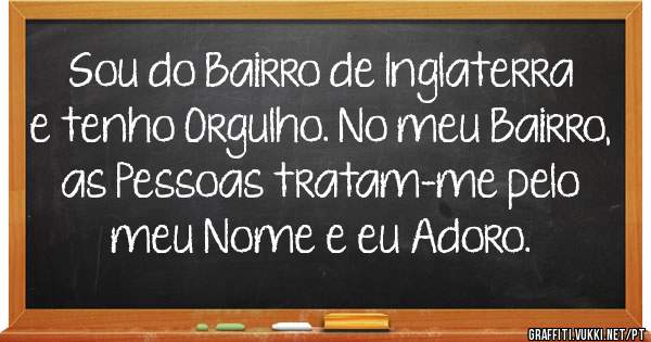 Sou do Bairro de Inglaterra e tenho Orgulho. No meu Bairro, as Pessoas tratam-me pelo meu Nome e eu Adoro.