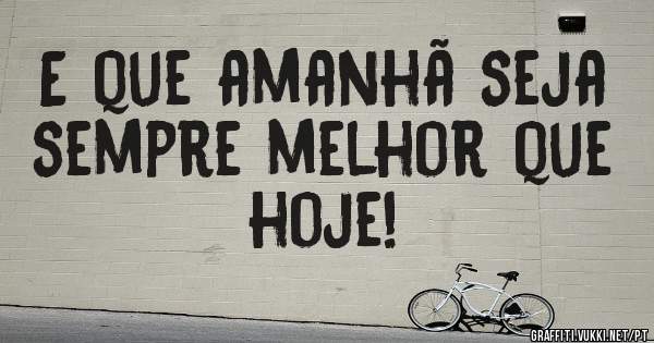 E que amanhã seja sempre melhor que hoje!