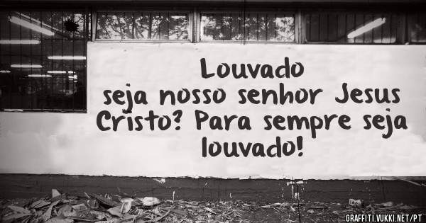                 Louvado seja nosso senhor Jesus Cristo? Para sempre seja louvado!
