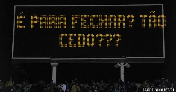 É para fechar? Tão cedo???