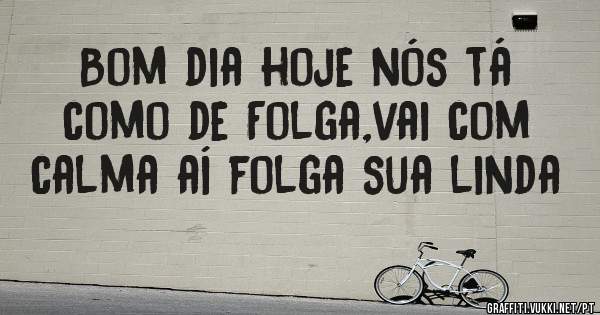 Bom dia hoje nós tá como de Folga,vai com calma aí folga sua linda 