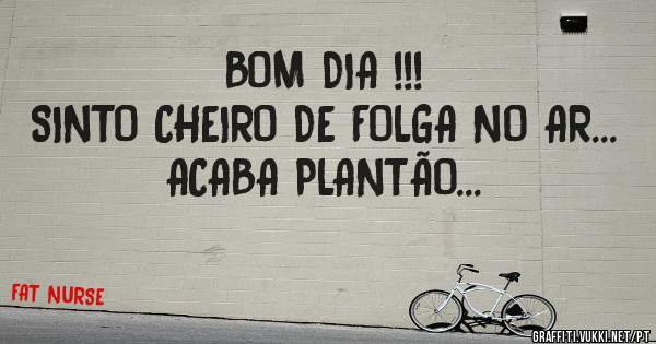 BOM DIA !!!
SINTO CHEIRO DE FOLGA NO AR... 
ACABA PLANTÃO...