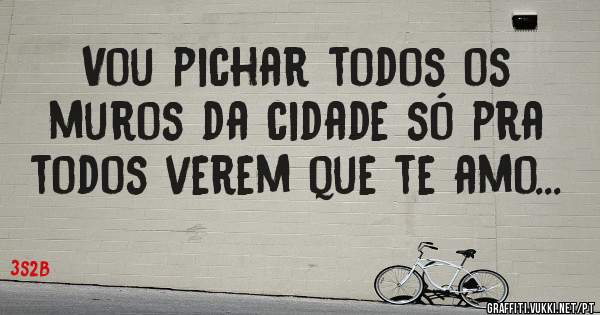 Vou pichar todos os muros da cidade só pra todos verem que te amo...