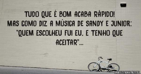 TUDO QUE É BOM ACABA RÁPIDO! 
Mas como diz a música de Sandy e Junior:
''QUEM ESCOLHEU FUI EU, E TENHO QUE ACEITAR''...
