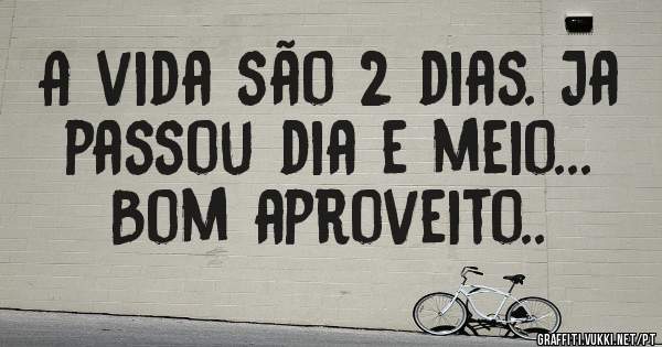 A vida são 2 dias. Ja passou dia e meio... Bom aproveito..