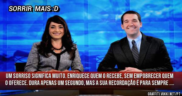 Um sorriso significa muito. Enriquece quem o recebe, sem empobrecer quem o oferece. Dura apenas um segundo, mas a sua recordação é para SEMPRE ....