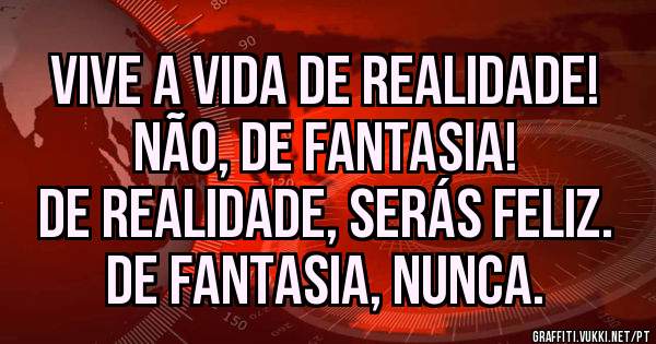 Vive a vida de realidade!
Não, de fantasia!
De realidade, serás feliz.
De fantasia, nunca.