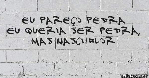 Eu pareço pedra eu queria ser pedra, 
Mas nasci flor 