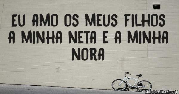 Eu amo os meus filhos a minha neta e a minha nora