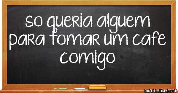 so queria alguem para tomar um cafe   comigo