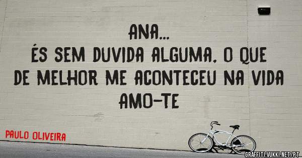 Ana...
És sem duvida alguma, o que de melhor me aconteceu na vida
AMO-TE