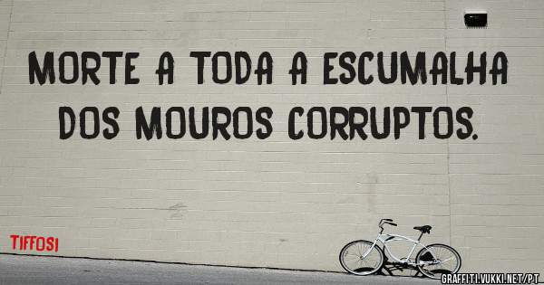 MORTE A TODA A ESCUMALHA DOS MOUROS CORRUPTOS.