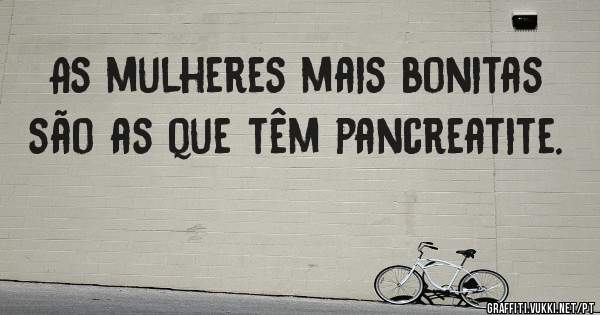 As mulheres mais bonitas são as que têm pancreatite. 