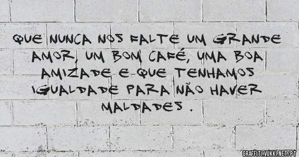 Que nunca nos falte um grande amor, um bom café, uma boa amizade e que tenhamos igualdade para não haver maldades .