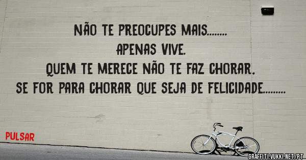 Não te preocupes mais........ 
Apenas Vive.
Quem te merece não te faz chorar, se for para chorar que seja de felicidade.........
