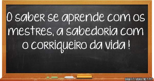 O saber se aprende com os mestres, a sabedoria com o corriqueiro da vida !
