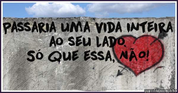 Passaria uma vida inteira
           ao seu lado.
    Só que essa, NÃO!