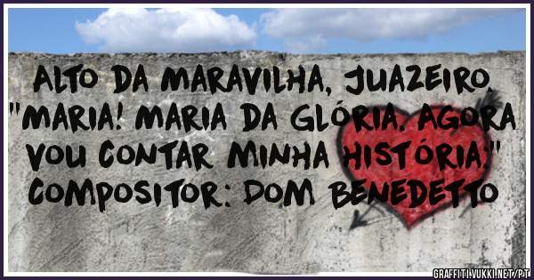 Alto da Maravilha, Juazeiro.
''Maria! Maria da Glória. Agora vou contar minha história:''
Compositor: Dom Benedetto