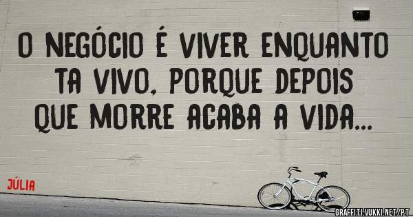 o negócio é viver enquanto ta vivo, porque depois que morre acaba a vida...

